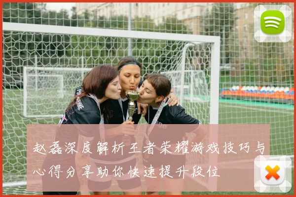 赵磊深度解析王者荣耀游戏技巧与心得分享助你快速提升段位