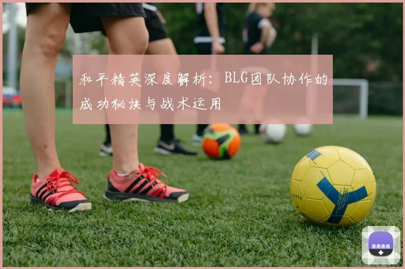 和平精英深度解析：BLG团队协作的成功秘诀与战术运用