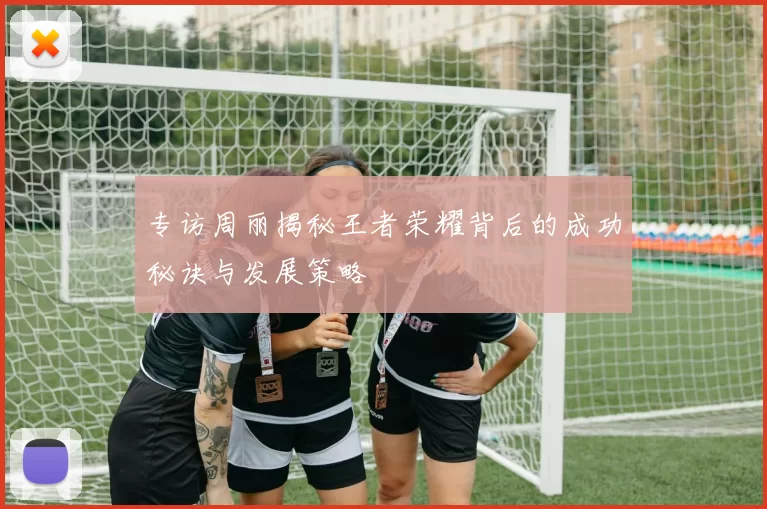 专访周丽揭秘王者荣耀背后的成功秘诀与发展策略