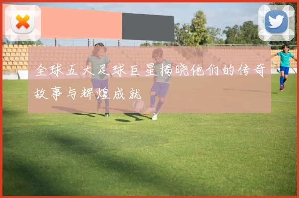 全球五大足球巨星揭晓他们的传奇故事与辉煌成就