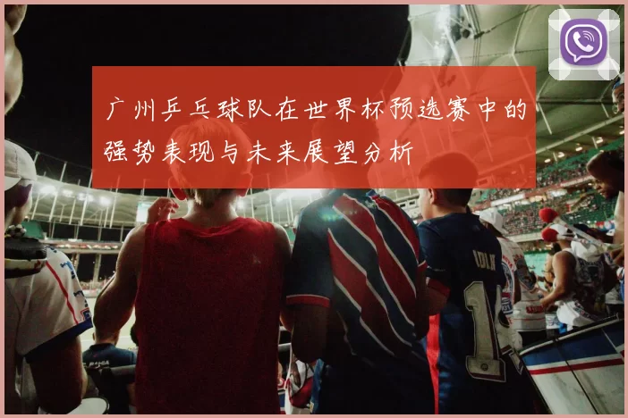 广州乒乓球队在世界杯预选赛中的强势表现与未来展望分析