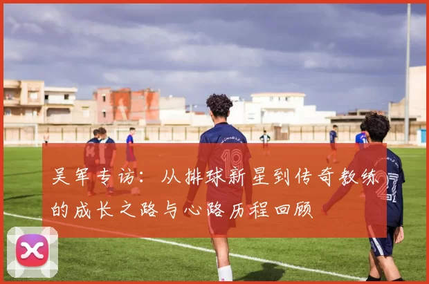 吴军专访：从排球新星到传奇教练的成长之路与心路历程回顾