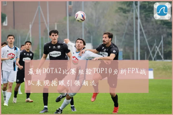 最新DOTA2比赛经验TOP10分析FPX战队表现抢眼引领潮流