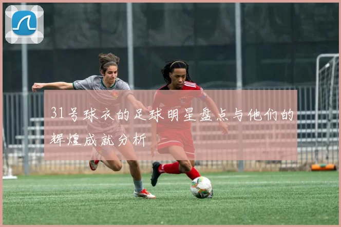 31号球衣的足球明星盘点与他们的辉煌成就分析