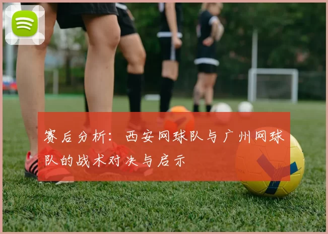 赛后分析：西安网球队与广州网球队的战术对决与启示