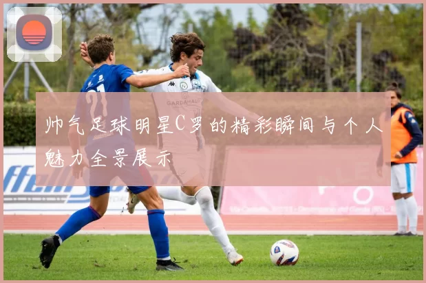 帅气足球明星C罗的精彩瞬间与个人魅力全景展示