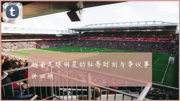 越南足球明星的耻辱时刻与争议事件回顾
