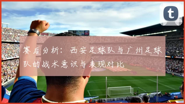 赛后分析：西安足球队与广州足球队的战术意识与表现对比