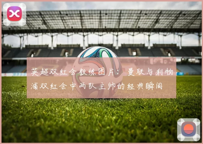 英超双红会教练图片：曼联与利物浦双红会中两队主帅的经典瞬间