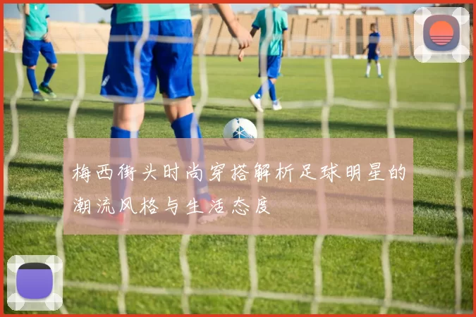 梅西街头时尚穿搭解析足球明星的潮流风格与生活态度