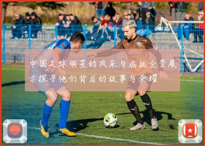 中国足球明星的风采与成就全景展示探寻他们背后的故事与荣耀
