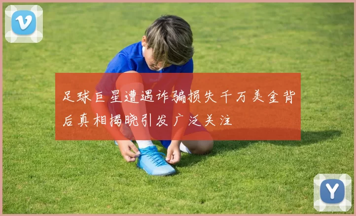 足球巨星遭遇诈骗损失千万美金背后真相揭晓引发广泛关注