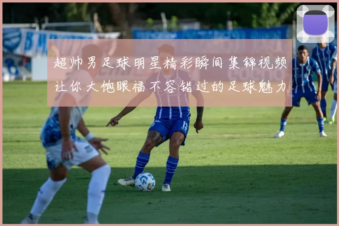 超帅男足球明星精彩瞬间集锦视频让你大饱眼福不容错过的足球魅力展示
