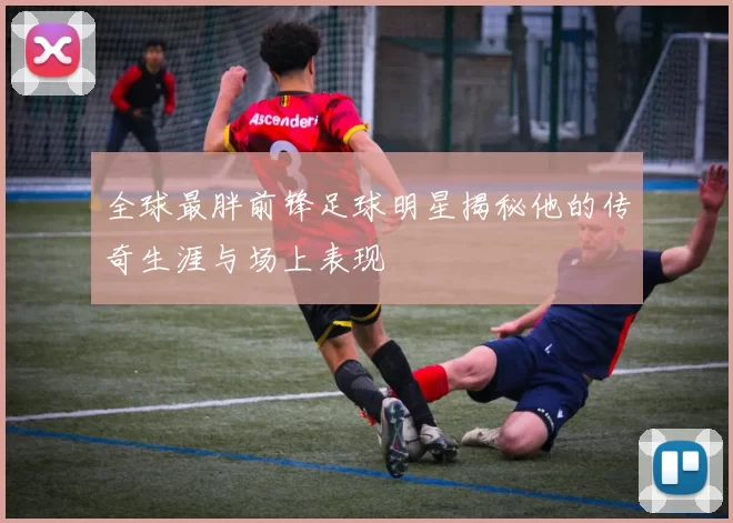 全球最胖前锋足球明星揭秘他的传奇生涯与场上表现