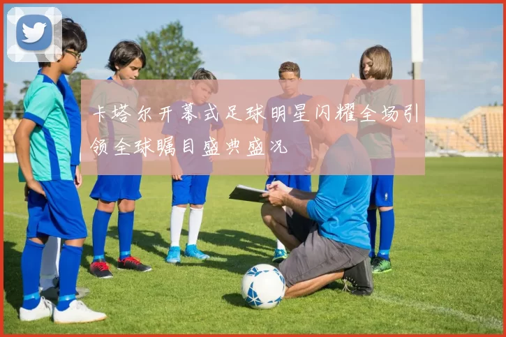 卡塔尔开幕式足球明星闪耀全场引领全球瞩目盛典盛况