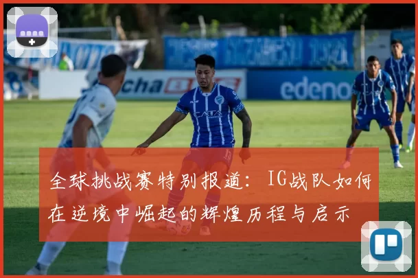 全球挑战赛特别报道：IG战队如何在逆境中崛起的辉煌历程与启示
