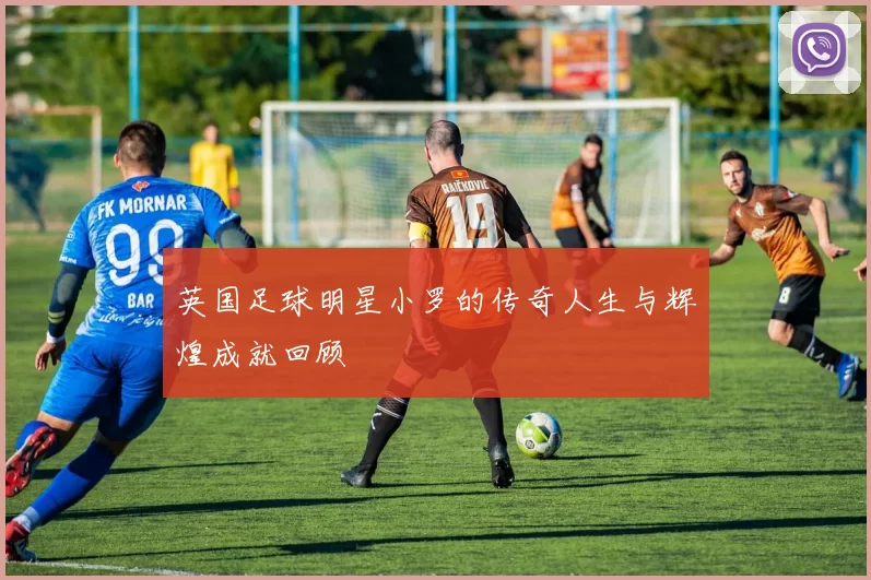 英国足球明星小罗的传奇人生与辉煌成就回顾