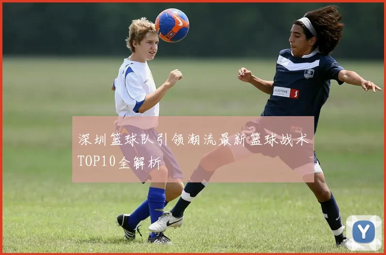 深圳篮球队引领潮流最新篮球战术TOP10全解析
