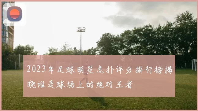 2023年足球明星虎扑评分排行榜揭晓谁是球场上的绝对王者